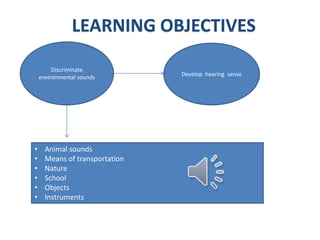 Discriminate
environmental sounds
Sounds:
• Animal sounds
• Means of transportation
• Nature
• School
• Objects
• Instruments
Develop hearing sense
LEARNING OBJECTIVES
 
