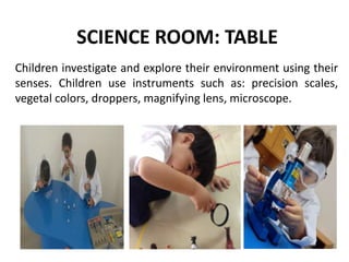SCIENCE ROOM: TABLE
Children investigate and explore their environment using their
senses. Children use instruments such as: precision scales,
vegetal colors, droppers, magnifying lens, microscope.
 