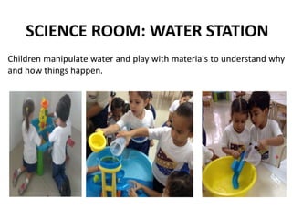 SCIENCE ROOM: WATER STATION
Children manipulate water and play with materials to understand why
and how things happen.
 