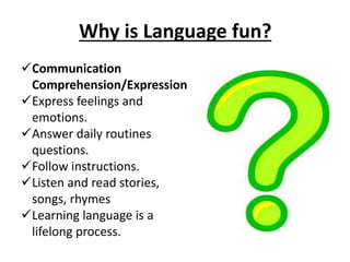Why is Language fun?
Communication
Comprehension/Expression
Express feelings and
emotions.
Answer daily routines
questions.
Follow instructions.
Listen and read stories,
songs, rhymes
Learning language is a
lifelong process.
 