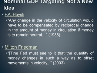 • F.A. Hayek
•“Any change in the velocity of circulation would
have to be compensated by reciprocal change
in the amount of money in circulation if money
is to remain neutral…” (1935).
• Milton Friedman
•“[T]he Fed must see to it that the quantity of
money changes in such a way as to offset
movements in velocity...” (2003).
 