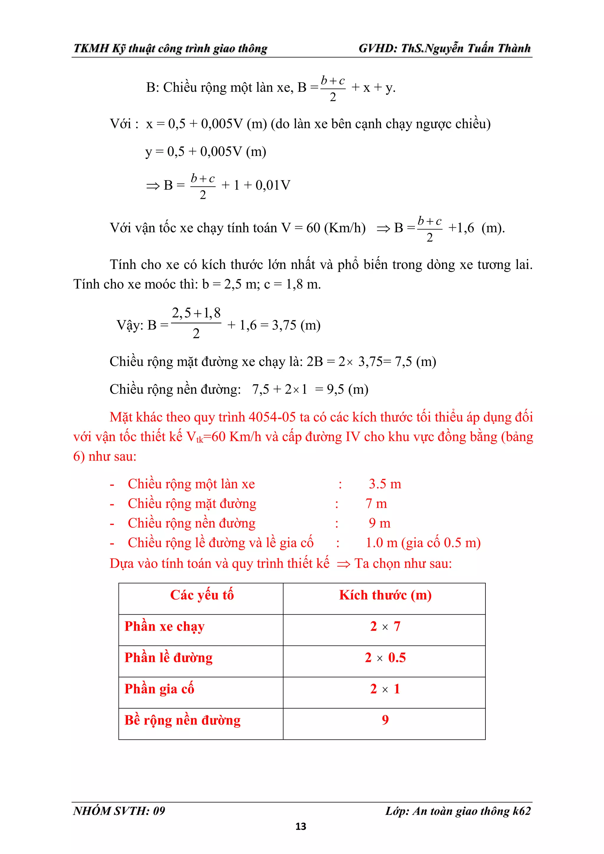 13
TKMH Kỹ thuật công trình giao thông GVHD: ThS.Nguyễn Tuấn Thành
NHÓM SVTH: 09 Lớp: An toàn giao thông k62
B: Chiều rộng một làn xe, B =
2
b c

+ x + y.
Với : x = 0,5 + 0,005V (m) (do làn xe bên cạnh chạy ngược chiều)
y = 0,5 + 0,005V (m)
 B =
2
b c

+ 1 + 0,01V
Với vận tốc xe chạy tính toán V = 60 (Km/h)  B =
2
b c

+1,6 (m).
Tính cho xe có kích thước lớn nhất và phổ biến trong dòng xe tương lai.
Tính cho xe moóc thì: b = 2,5 m; c = 1,8 m.
Vậy: B =
2,5 1,8
2

+ 1,6 = 3,75 (m)
Chiều rộng mặt đường xe chạy là: 2B = 2 3,75= 7,5 (m)
Chiều rộng nền đường: 7,5 + 21 = 9,5 (m)
Mặt khác theo quy trình 4054-05 ta có các kích thước tối thiểu áp dụng đối
với vận tốc thiết kế Vtk=60 Km/h và cấp đường IV cho khu vực đồng bằng (bảng
6) như sau:
- Chiều rộng một làn xe : 3.5 m
- Chiều rộng mặt đường : 7 m
- Chiều rộng nền đường : 9 m
- Chiều rộng lề đường và lề gia cố : 1.0 m (gia cố 0.5 m)
Dựa vào tính toán và quy trình thiết kế  Ta chọn như sau:
Các yếu tố Kích thước (m)
Phần xe chạy 2  7
Phần lề đường 2  0.5
Phần gia cố 2  1
Bề rộng nền đường 9
 