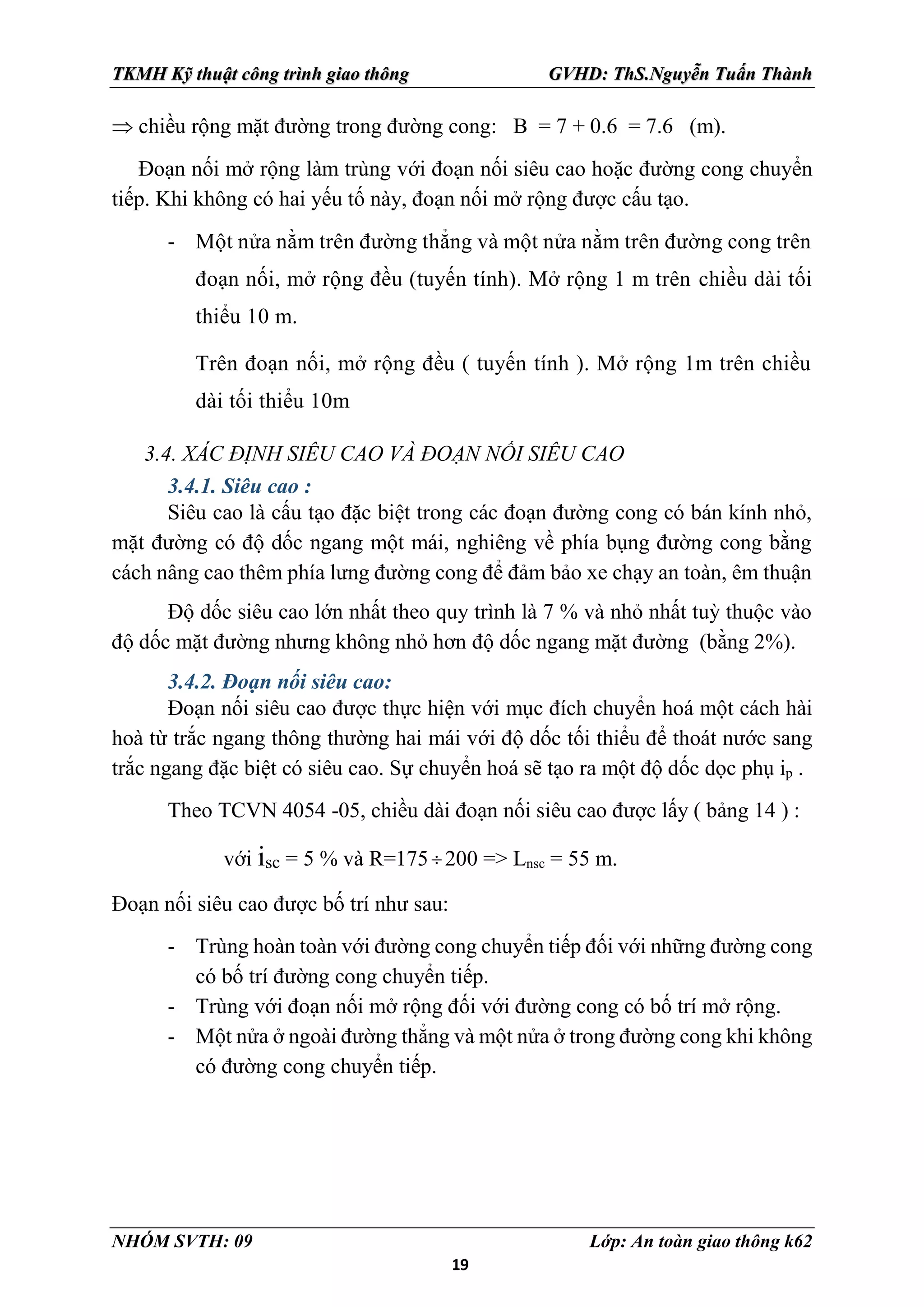 19
TKMH Kỹ thuật công trình giao thông GVHD: ThS.Nguyễn Tuấn Thành
NHÓM SVTH: 09 Lớp: An toàn giao thông k62
 chiều rộng mặt đường trong đường cong: B = 7 + 0.6 = 7.6 (m).
Đoạn nối mở rộng làm trùng với đoạn nối siêu cao hoặc đường cong chuyển
tiếp. Khi không có hai yếu tố này, đoạn nối mở rộng được cấu tạo.
- Một nửa nằm trên đường thẳng và một nửa nằm trên đường cong trên
đoạn nối, mở rộng đều (tuyến tính). Mở rộng 1 m trên chiều dài tối
thiểu 10 m.
Trên đoạn nối, mở rộng đều ( tuyến tính ). Mở rộng 1m trên chiều
dài tối thiểu 10m
3.4. XÁC ĐỊNH SIÊU CAO VÀ ĐOẠN NỐI SIÊU CAO
3.4.1. Siêu cao :
Siêu cao là cấu tạo đặc biệt trong các đoạn đường cong có bán kính nhỏ,
mặt đường có độ dốc ngang một mái, nghiêng về phía bụng đường cong bằng
cách nâng cao thêm phía lưng đường cong để đảm bảo xe chạy an toàn, êm thuận
Độ dốc siêu cao lớn nhất theo quy trình là 7 % và nhỏ nhất tuỳ thuộc vào
độ dốc mặt đường nhưng không nhỏ hơn độ dốc ngang mặt đường (bằng 2%).
3.4.2. Đoạn nối siêu cao:
Đoạn nối siêu cao được thực hiện với mục đích chuyển hoá một cách hài
hoà từ trắc ngang thông thường hai mái với độ dốc tối thiểu để thoát nước sang
trắc ngang đặc biệt có siêu cao. Sự chuyển hoá sẽ tạo ra một độ dốc dọc phụ ip .
Theo TCVN 4054 -05, chiều dài đoạn nối siêu cao được lấy ( bảng 14 ) :
với isc = 5 % và R=175 200 => Lnsc = 55 m.
Đoạn nối siêu cao được bố trí như sau:
- Trùng hoàn toàn với đường cong chuyển tiếp đối với những đường cong
có bố trí đường cong chuyển tiếp.
- Trùng với đoạn nối mở rộng đối với đường cong có bố trí mở rộng.
- Một nửa ở ngoài đường thẳng và một nửa ở trong đường cong khi không
có đường cong chuyển tiếp.
 