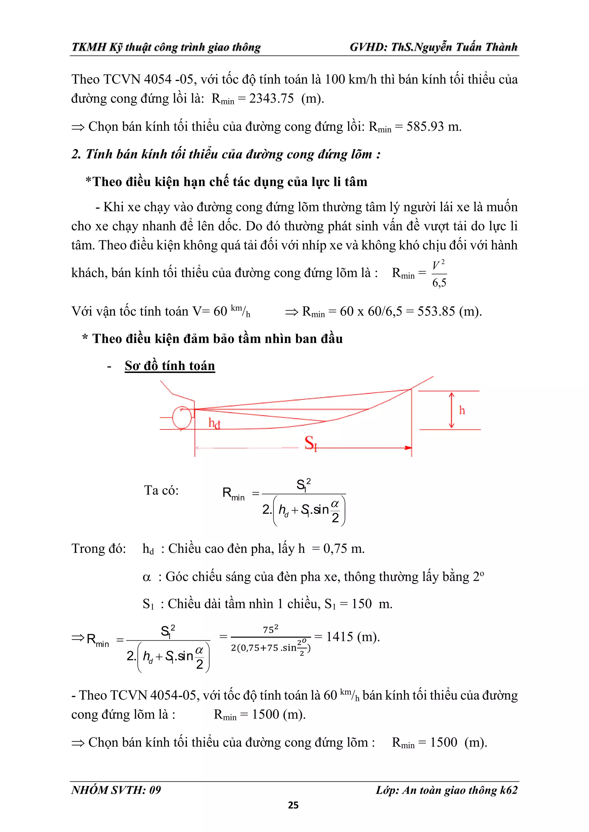 25
TKMH Kỹ thuật công trình giao thông GVHD: ThS.Nguyễn Tuấn Thành
NHÓM SVTH: 09 Lớp: An toàn giao thông k62
Theo TCVN 4054 -05, với tốc độ tính toán là 100 km/h thì bán kính tối thiểu của
đường cong đứng lồi là: Rmin = 2343.75 (m).
 Chọn bán kính tối thiểu của đường cong đứng lồi: Rmin = 585.93 m.
2. Tính bán kính tối thiểu của đường cong đứng lõm :
*Theo điều kiện hạn chế tác dụng của lực li tâm
- Khi xe chạy vào đường cong đứng lõm thường tâm lý người lái xe là muốn
cho xe chạy nhanh để lên dốc. Do đó thường phát sinh vấn đề vượt tải do lực li
tâm. Theo điều kiện không quá tải đối với nhíp xe và không khó chịu đối với hành
khách, bán kính tối thiểu của đường cong đứng lõm là : Rmin =
5
,
6
2
V
Với vận tốc tính toán V= 60 km
/h  Rmin = 60 x 60/6,5 = 553.85 (m).
* Theo điều kiện đảm bảo tầm nhìn ban đầu
- Sơ đồ tính toán
Ta có:
1
2
1
min
S
R
2. .sin
2
d
h S

 
 
 


Trong đó: hd : Chiều cao đèn pha, lấy h = 0,75 m.
 : Góc chiếu sáng của đèn pha xe, thông thường lấy bằng 2o
S1 : Chiều dài tầm nhìn 1 chiều, S1 = 150 m.

1
2
1
min
S
R
2. .sin
2
d
h S

 
 
 


=
752
2(0,75+75 .sin
2𝑜
2
)
= 1415 (m).
- Theo TCVN 4054-05, với tốc độ tính toán là 60 km
/h bán kính tối thiểu của đường
cong đứng lõm là : Rmin = 1500 (m).
 Chọn bán kính tối thiểu của đường cong đứng lõm : Rmin = 1500 (m).
 