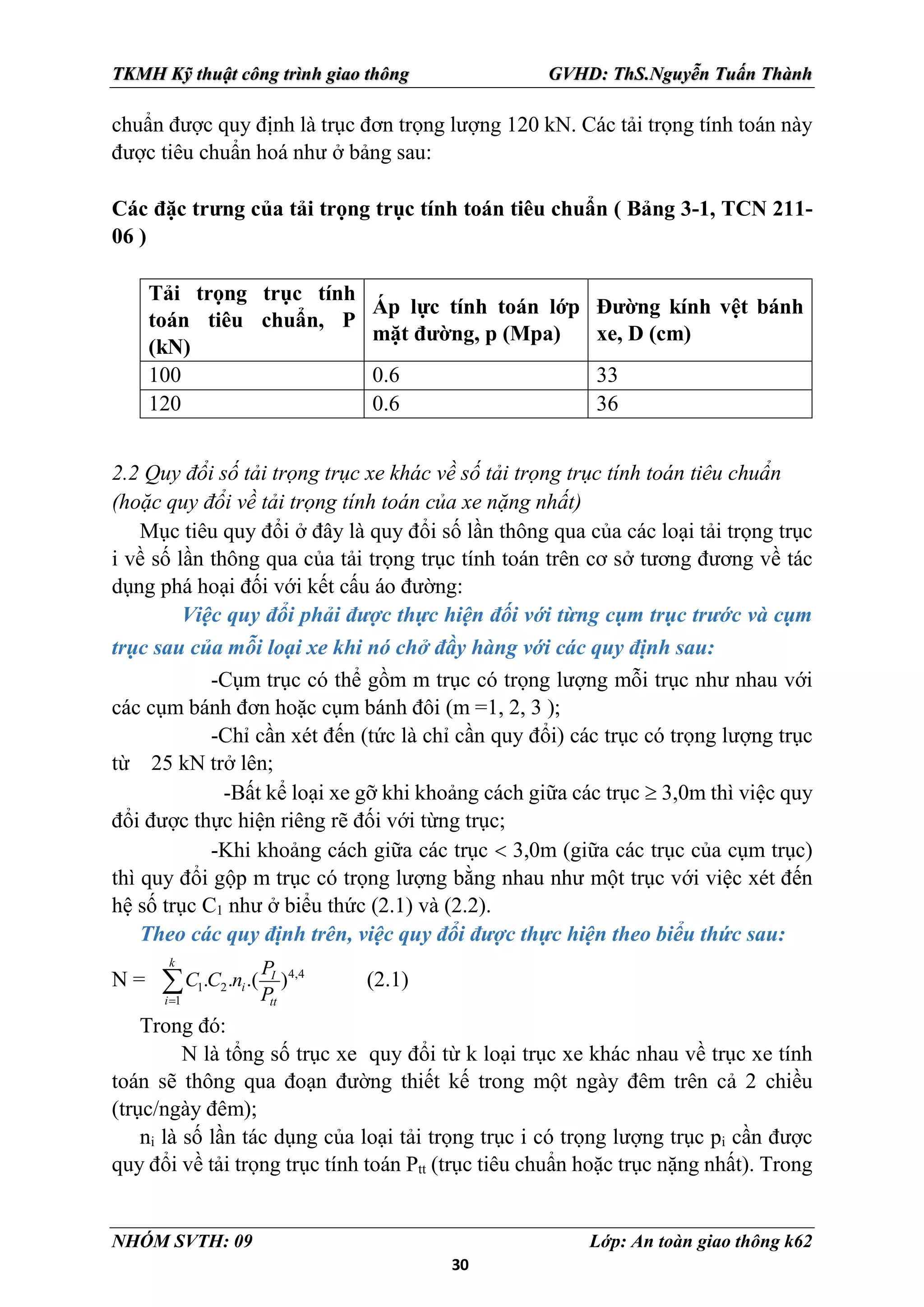 30
TKMH Kỹ thuật công trình giao thông GVHD: ThS.Nguyễn Tuấn Thành
NHÓM SVTH: 09 Lớp: An toàn giao thông k62
chuẩn được quy định là trục đơn trọng lượng 120 kN. Các tải trọng tính toán này
được tiêu chuẩn hoá như ở bảng sau:
Các đặc trưng của tải trọng trục tính toán tiêu chuẩn ( Bảng 3-1, TCN 211-
06 )
Tải trọng trục tính
toán tiêu chuẩn, P
(kN)
Áp lực tính toán lớp
mặt đường, p (Mpa)
Đường kính vệt bánh
xe, D (cm)
100 0.6 33
120 0.6 36
2.2 Quy đổi số tải trọng trục xe khác về số tải trọng trục tính toán tiêu chuẩn
(hoặc quy đổi về tải trọng tính toán của xe nặng nhất)
Mục tiêu quy đổi ở đây là quy đổi số lần thông qua của các loại tải trọng trục
i về số lần thông qua của tải trọng trục tính toán trên cơ sở tương đương về tác
dụng phá hoại đối với kết cấu áo đường:
Việc quy đổi phải được thực hiện đối với từng cụm trục trước và cụm
trục sau của mỗi loại xe khi nó chở đầy hàng với các quy định sau:
-Cụm trục có thể gồm m trục có trọng lượng mỗi trục như nhau với
các cụm bánh đơn hoặc cụm bánh đôi (m =1, 2, 3 );
-Chỉ cần xét đến (tức là chỉ cần quy đổi) các trục có trọng lượng trục
từ 25 kN trở lên;
-Bất kể loại xe gỡ khi khoảng cách giữa các trục  3,0m thì việc quy
đổi được thực hiện riêng rẽ đối với từng trục;
-Khi khoảng cách giữa các trục  3,0m (giữa các trục của cụm trục)
thì quy đổi gộp m trục có trọng lượng bằng nhau như một trục với việc xét đến
hệ số trục C1 như ở biểu thức (2.1) và (2.2).
Theo các quy định trên, việc quy đổi được thực hiện theo biểu thức sau:
N = 4,4
1 2
1
. . .( )
k
I
i
i tt
P
C C n
P

 (2.1)
Trong đó:
N là tổng số trục xe quy đổi từ k loại trục xe khác nhau về trục xe tính
toán sẽ thông qua đoạn đường thiết kế trong một ngày đêm trên cả 2 chiều
(trục/ngày đêm);
ni là số lần tác dụng của loại tải trọng trục i có trọng lượng trục pi cần được
quy đổi về tải trọng trục tính toán Ptt (trục tiêu chuẩn hoặc trục nặng nhất). Trong
 