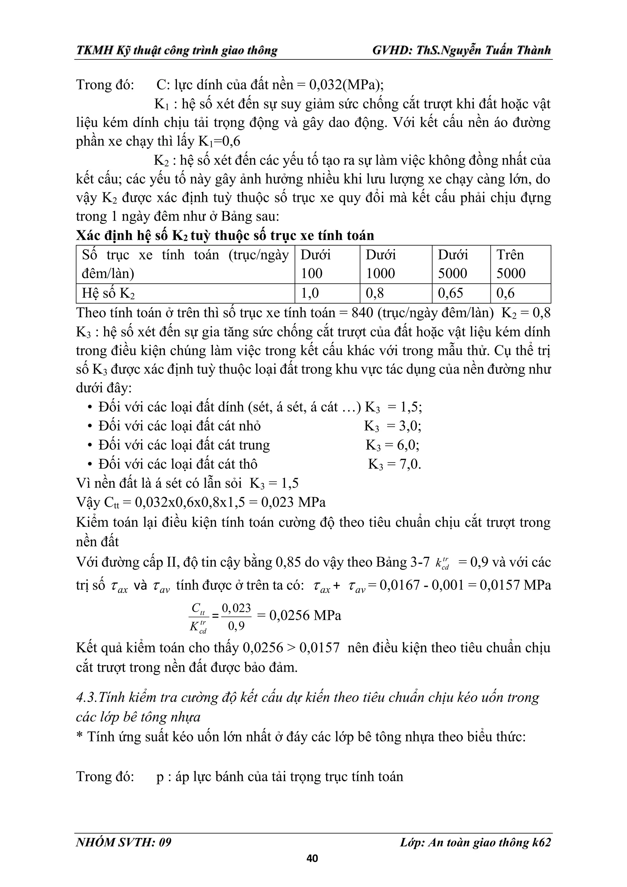 40
TKMH Kỹ thuật công trình giao thông GVHD: ThS.Nguyễn Tuấn Thành
NHÓM SVTH: 09 Lớp: An toàn giao thông k62
Trong đó: C: lực dính của đất nền = 0,032(MPa);
K1 : hệ số xét đến sự suy giảm sức chống cắt trượt khi đất hoặc vật
liệu kém dính chịu tải trọng động và gây dao động. Với kết cấu nền áo đường
phần xe chạy thì lấy K1=0,6
K2 : hệ số xét đến các yếu tố tạo ra sự làm việc không đồng nhất của
kết cấu; các yếu tố này gây ảnh hưởng nhiều khi lưu lượng xe chạy càng lớn, do
vậy K2 được xác định tuỳ thuộc số trục xe quy đổi mà kết cấu phải chịu đựng
trong 1 ngày đêm như ở Bảng sau:
Xác định hệ số K2 tuỳ thuộc số trục xe tính toán
Số trục xe tính toán (trục/ngày
đêm/làn)
Dưới
100
Dưới
1000
Dưới
5000
Trên
5000
Hệ số K2 1,0 0,8 0,65 0,6
Theo tính toán ở trên thì số trục xe tính toán = 840 (trục/ngày đêm/làn) K2 = 0,8
K3 : hệ số xét đến sự gia tăng sức chống cắt trượt của đất hoặc vật liệu kém dính
trong điều kiện chúng làm việc trong kết cấu khác với trong mẫu thử. Cụ thể trị
số K3 được xác định tuỳ thuộc loại đất trong khu vực tác dụng của nền đường như
dưới đây:
• Đối với các loại đất dính (sét, á sét, á cát …) K3 = 1,5;
• Đối với các loại đất cát nhỏ K3 = 3,0;
• Đối với các loại đất cát trung K3 = 6,0;
• Đối với các loại đất cát thô K3 = 7,0.
Vì nền đất là á sét có lẫn sỏi K3 = 1,5
Vậy Ctt = 0,032x0,6x0,8x1,5 = 0,023 MPa
Kiểm toán lại điều kiện tính toán cường độ theo tiêu chuẩn chịu cắt trượt trong
nền đất
Với đường cấp II, độ tin cậy bằng 0,85 do vậy theo Bảng 3-7 tr
cd
k = 0,9 và với các
trị số ax
 và av
 tính được ở trên ta có: ax
 + av
 = 0,0167 - 0,001 = 0,0157 MPa
tr
cd
tt
K
C
=
0,023
0,9
= 0,0256 MPa
Kết quả kiểm toán cho thấy 0,0256 > 0,0157 nên điều kiện theo tiêu chuẩn chịu
cắt trượt trong nền đất được bảo đảm.
4.3.Tính kiểm tra cường độ kết cấu dự kiến theo tiêu chuẩn chịu kéo uốn trong
các lớp bê tông nhựa
* Tính ứng suất kéo uốn lớn nhất ở đáy các lớp bê tông nhựa theo biểu thức:
Trong đó: p : áp lực bánh của tải trọng trục tính toán
 