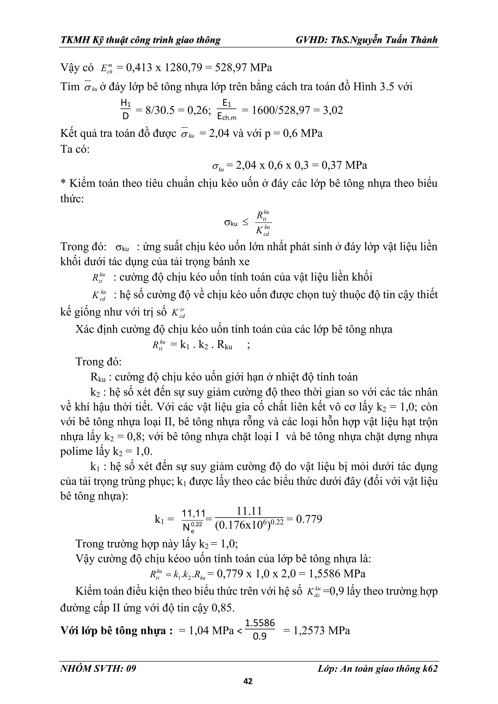 42
TKMH Kỹ thuật công trình giao thông GVHD: ThS.Nguyễn Tuấn Thành
NHÓM SVTH: 09 Lớp: An toàn giao thông k62
Vậy có m
ch
E = 0,413 x 1280,79 = 528,97 MPa
Tìm ku
 ở đáy lớp bê tông nhựa lớp trên bẳng cách tra toán đồ Hình 3.5 với
H1
D = 8/30.5 = 0,26;
E1
Ech.m
= 1600/528,97 = 3,02
Kết quả tra toán đồ được ku
 = 2,04 và với p = 0,6 MPa
Ta có:
ku
 = 2,04 x 0,6 x 0,3 = 0,37 MPa
* Kiểm toán theo tiêu chuẩn chịu kéo uốn ở đáy các lớp bê tông nhựa theo biểu
thức:
ku  ku
cd
ku
tt
K
R
Trong đó: ku : ứng suất chịu kéo uốn lớn nhất phát sinh ở đáy lớp vật liệu liền
khối dưới tác dụng của tải trọng bánh xe
ku
tt
R : cường độ chịu kéo uốn tính toán của vật liệu liền khối
ku
cd
K : hệ số cường độ về chịu kéo uốn được chọn tuỳ thuộc độ tin cậy thiết
kế giống như với trị số tr
cd
K
Xác định cường độ chịu kéo uốn tính toán của các lớp bê tông nhựa
ku
tt
R = k1 . k2 . Rku ;
Trong đó:
Rku : cường độ chịu kéo uốn giới hạn ở nhiệt độ tính toán
k2 : hệ số xét đến sự suy giảm cường độ theo thời gian so với các tác nhân
về khí hậu thời tiết. Với các vật liệu gia cố chất liên kết vô cơ lấy k2 = 1,0; còn
với bê tông nhựa loại II, bê tông nhựa rỗng và các loại hỗn hợp vật liệu hạt trộn
nhựa lấy k2 = 0,8; với bê tông nhựa chặt loại I và bê tông nhựa chặt dựng nhựa
polime lấy k2 = 1,0.
k1 : hệ số xét đến sự suy giảm cường độ do vật liệu bị mỏi dưới tác dụng
của tải trọng trùng phục; k1 được lấy theo các biểu thức dưới đây (đối với vật liệu
bê tông nhựa):
k1 = 0,22
e
N
11,11
=
11.11
(0.176x106
)0.22 = 0.779
Trong trường hợp này lấy k2 = 1,0;
Vậy cường độ chịu kéoo uốn tính toán của lớp bê tông nhựa là:
ku
ku
tt R
k
k
R .
. 2
1
 = 0,779 x 1,0 x 2,0 = 1,5586 MPa
Kiểm toán điều kiện theo biểu thức trên với hệ số ku
dc
K =0,9 lấy theo trường hợp
đường cấp II ứng với độ tin cậy 0,85.
Với lớp bê tông nhựa : = 1,04 MPa <
1.5586
0.9 = 1,2573 MPa
 