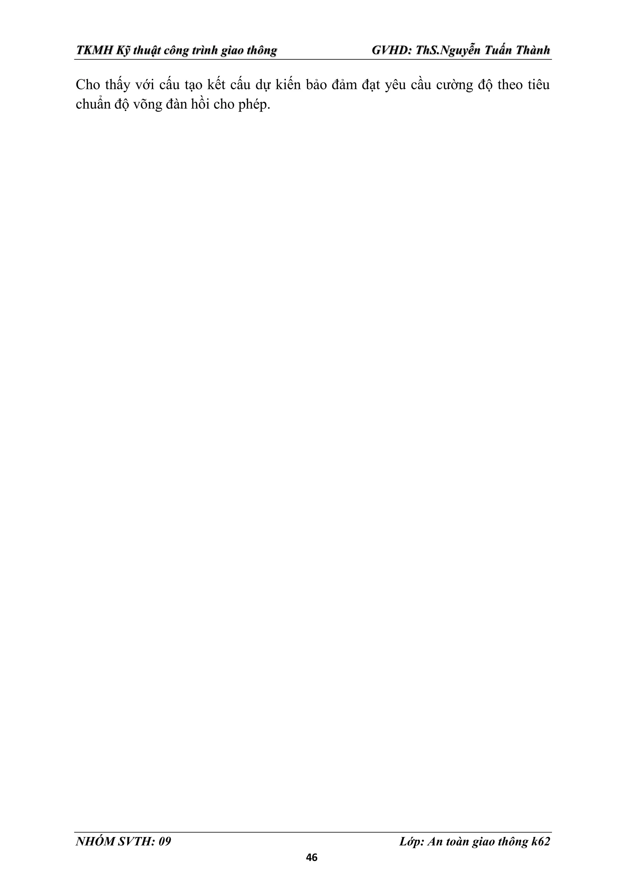 46
TKMH Kỹ thuật công trình giao thông GVHD: ThS.Nguyễn Tuấn Thành
NHÓM SVTH: 09 Lớp: An toàn giao thông k62
Cho thấy với cấu tạo kết cấu dự kiến bảo đảm đạt yêu cầu cường độ theo tiêu
chuẩn độ võng đàn hồi cho phép.
 