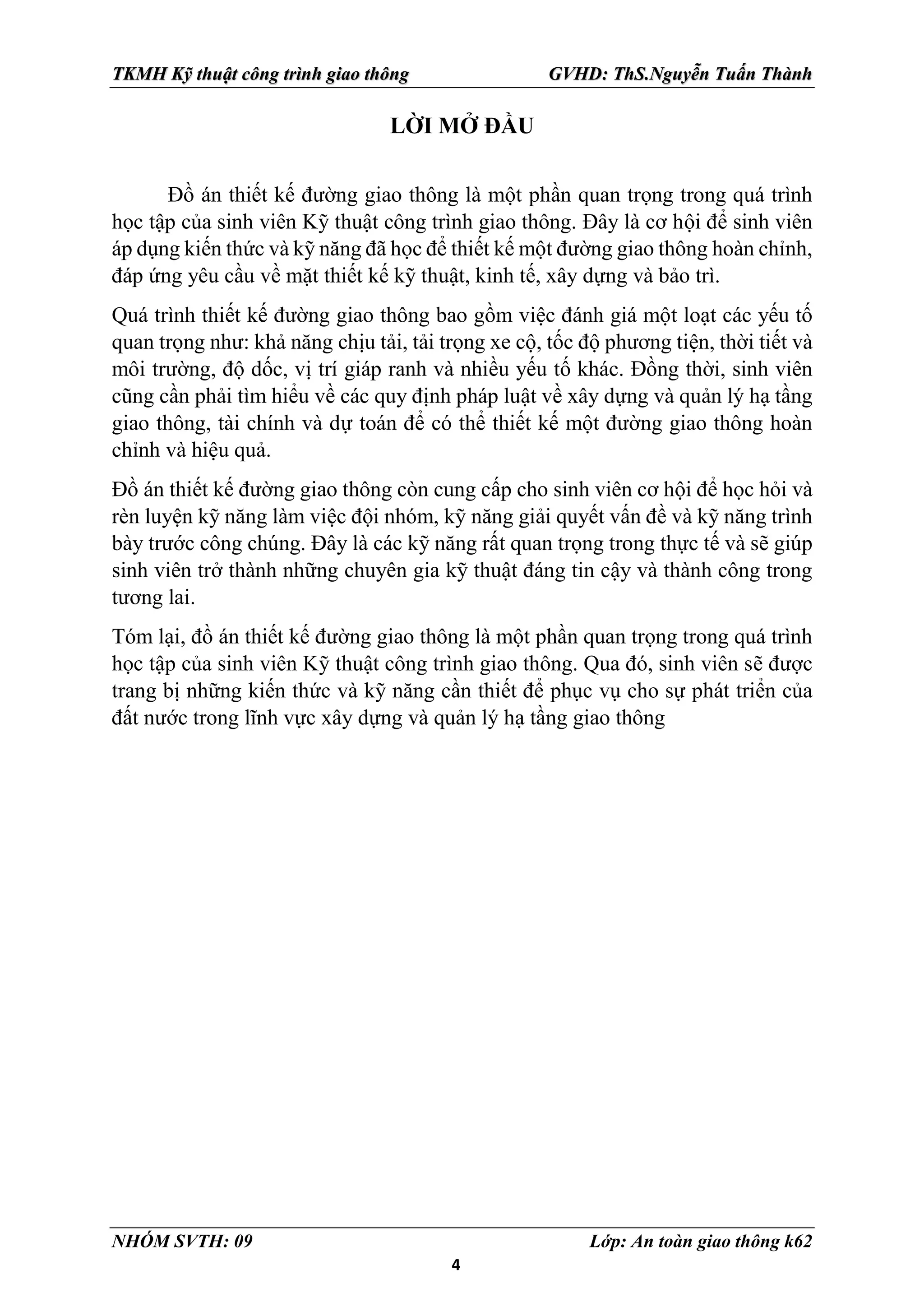 4
TKMH Kỹ thuật công trình giao thông GVHD: ThS.Nguyễn Tuấn Thành
NHÓM SVTH: 09 Lớp: An toàn giao thông k62
LỜI MỞ ĐẦU
Đồ án thiết kế đường giao thông là một phần quan trọng trong quá trình
học tập của sinh viên Kỹ thuật công trình giao thông. Đây là cơ hội để sinh viên
áp dụng kiến thức và kỹ năng đã học để thiết kế một đường giao thông hoàn chỉnh,
đáp ứng yêu cầu về mặt thiết kế kỹ thuật, kinh tế, xây dựng và bảo trì.
Quá trình thiết kế đường giao thông bao gồm việc đánh giá một loạt các yếu tố
quan trọng như: khả năng chịu tải, tải trọng xe cộ, tốc độ phương tiện, thời tiết và
môi trường, độ dốc, vị trí giáp ranh và nhiều yếu tố khác. Đồng thời, sinh viên
cũng cần phải tìm hiểu về các quy định pháp luật về xây dựng và quản lý hạ tầng
giao thông, tài chính và dự toán để có thể thiết kế một đường giao thông hoàn
chỉnh và hiệu quả.
Đồ án thiết kế đường giao thông còn cung cấp cho sinh viên cơ hội để học hỏi và
rèn luyện kỹ năng làm việc đội nhóm, kỹ năng giải quyết vấn đề và kỹ năng trình
bày trước công chúng. Đây là các kỹ năng rất quan trọng trong thực tế và sẽ giúp
sinh viên trở thành những chuyên gia kỹ thuật đáng tin cậy và thành công trong
tương lai.
Tóm lại, đồ án thiết kế đường giao thông là một phần quan trọng trong quá trình
học tập của sinh viên Kỹ thuật công trình giao thông. Qua đó, sinh viên sẽ được
trang bị những kiến thức và kỹ năng cần thiết để phục vụ cho sự phát triển của
đất nước trong lĩnh vực xây dựng và quản lý hạ tầng giao thông
 