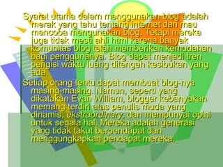 Syarat utama dalam menggunakan blog adalah merak yang tahu tentang internet dan mau mencoba mengunakan blog. Tetapi mereka juga tidak mesti ahli html karena banyak komunitas blog telah memberikan kemudahan bagi penggunanya. Blog dapat menjadi tren pengisi waktu luang ditengah kesibukan yang ada. Setiap orang tentu dapat membuat blog-nya masing-masing. Namun, seperti yang dikatakan Evan William, blogger kebanyakan memang terdiri atas penulis muda yang dinamis,  ekstraordinary,  dan mempunyai opini untuk segala hal. Mereka adalah generasi yang tidak takut berpendapat dan menggungkapkan pendapat mereka. 