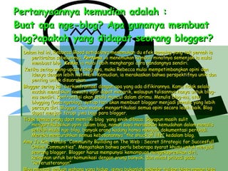Pertanyaannya kemudian adalah : Buat apa nge-blog? Apa gunanya membuat blog?apakah yang didapat seorang blogger? Dalam hal ini, Rebbeca Blood setidaknya menemukan du efek samping yang tak pernah ia perkirakan sebelumnya.  Pertama , ia menemukan kembali minatnya semenjak ia mulai membuat blog.  Kedua , ia mulai lebih menghargai cara pandangnya sendiri. Ketika setiap meng-update blog-nya, maka Rebecca mulai mempetimbangkan opini dan idenya dengan lebih hati-hati. Kemudian, ia merakaskan bahwa perspektifnya unik dan penting untuk disuarakan. Blogger sering kali berkonfrontasi dengan apa yang ada difikirannya. Kamu tidak selalu mudah menuliskan sesuatu agar dapat menarik, walaupun tulisannya hanya untuk blog-mu sendiri. Konfrontasi akan selalu muncul dalam dirimu. Menulis blog-mu, atau blogging (baca:ngeblog), setiap hari akan membuat blogger menjadi penulis yang lebih percaya diri. Blogger akan mampu mengartikulasi semua opini secara lebih baik. Blog dapat menjadi terapi jiwa bagi para blogger. Tidak semua orang dpat memiliki blog  yang enak dibaca. Sayapun masih sulit mengartikulasikan opini dalam blog, namun saya merasakan kemudahan dalam menulis setelah mulai nge-blog, banyak orang kadang hanya menjadi dokumentasi peribadi. Mereka mencurahkan semua kebosanannya “the shuck of life” kedalam blog. Amy Jo Kim, Penulis “Community Buillding on The Web : Secret Strategic for Succesfull Online Communities”. Mengatakan bahwa perlu beberapa syarat khusu untuk menjadi seorang blogger. Blogger harus mempunyai kemampuan mengekspresikan diri, keinginan untuk berkomunikasi dengan orang banyak, dan minat pribadi pada “keterusterangan”. Blog menjadi sebuah wahana yang hidup, isinya bukanlah sekedar tulisan biasa namun bisa menjadi opini atau kegiatan. Pada titik ini, seorang blogger adalah manusia yang tertuer dan mempunyai tujuan. 