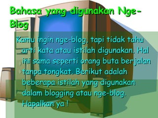 Bahasa yang digunakan Nge-Blog Kamu ingin nge-blog, tapi tidak tahu arti kata atau istilah digunakan. Hal ini sama seperti orang buta berjalan tanpa tongkat. Berikut adalah beberapa istilah yang digunakan dalam blogging atau nge-blog. Hapalkan ya ! 