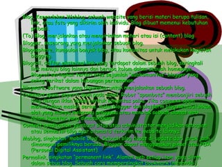 Blog, Kependekan Weblog; sebuah website yang berisi materi berupa tulisan, link, atau foto yang dikirim oleh individu. Blog dibuat memenui kebutuhan pribadi. (To) Blog, menjalankan atau mengirimkan materi atau isi (content) blog Blogger, seseorang yang menjalankan sebuah blog. Blogosphere, kumpulan banyak blog, atau komunitas untuk melakukan kegiatan blogging. Blogroll, daftar eksternal link yang terdapat dalam sebuah blog, seringkali link menuju blog lainnya dan berupa kolom dalam sebuah homepage. Blogroll seringkali terdiri atas sejumlah “subkomunitas” blogger yang saling terikat dalam hubungan pertemanan. Blogware, software yang digunakan untuk menjalankan sebuah blog. Comment spam, seperti span pada email. Robot “spambots” membanjiri sebuah blog dengan iklan dalam bentuk komentas palsu. Jika comment spam menimbulkan maslah serius, maka blogger dan platform blog membutuhkan alat yang mampu melarang pengguna atau menolak sebuah alamat web dalam kometar yang dimasukkkan. Content syndication, pembuat situs atau administrator menjadikan sebagian atau semua isi blog agar otomatis terkirim ke website lainnya. Moblog, singkatan “mobile blog”. Sebuah blog dapat di-update dari jarak jauh dimanapun pemiliknya berada. Blogger dapat menggunakan pinsel atau PDA (Personal Digital Assistant). Permalink, singkatan “permanent link”. Alamat web setiap item yang diirm dalam sebua blog. Sebuah cara mempersingkat bookmark (menandai) berita atau isi tertentu, walaupun isi telah dimasukkan dalam arsip blog. 