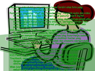 Photoblog, sebuah blog yang sebagian besar terdiri atas foto yang dikirimkan secara konstan dan teratur. Podcasting, singkatan “iPod” dan “broadcasting”. Pengirim audio dan video ke dalam sebuah blog dan RSS feed untuk pemutar musik digital. Post, item yang dikirimkan ke dalam sebuah blog; dapat berupa pesan atau berita mapupun hanya berupa foro atau link. Seringkali berupa item-item pendek, termasuk link eksternal yang dapat dikomentari oleh para pengunjung. RSS (Really Simple Syndication) cara agar item terakhir dapat dikirimkan secara otomatis dalam website, terutama sekali untuk blog favorit. RSS akan memperingatkan pengguna bahwa blog favoritenya sudah di-update. RSS memungkinkan pula adanya sindikasi konten yang memungkinkan website lain secara mudah dan otomatis mereproduksi semua atau sebagian konten yang ada. Penyebarannya cepat, terutama untuk website media. RSS Aggregator, software atau layanan onlien yang mengungkinkan seorang blogger untuk membaca RSS feed. RSS Feed, file yang terdiri atas kiriman terkahir sebuah blog. Trackback, cara agar website dapat berkomunikasi secara otomatis dengan memberikan tanda satu sama lain bahwa sebuah item yang dikirim dalam sebuah blog merujuk pada item sebelumnya. Wwb Diary, sebuah Blog Hawai “wikiwik” yang berarti cepat. Sebuah website dapat di-upadate dengan mudah dan cepat oleh pengunjungnya. Kata wiki dapat pula diartikan sebagai alay yang digunakan untuk membuat wiki (mesin atau engine wiki). Blog dan siki mempunyai beberapa kesamaan, tetapi kdeuanya berbeda. 