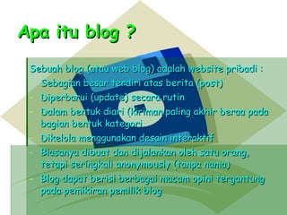Apa itu blog ? Sebuah blog (atau web blog) adalah website pribadi : Sebagian besar terdiri atas berita (post) Diperbarui (update) secara rutin Dalam bentuk diari (kiriman paling akhir beraa pada bagian bentuk kategori. Dikelola menggunakan desain interaktif  Biasanya dibuat dan dijalankan oleh satu orang, tetapi seringkali anonymously (tanpa nama) Blog dapat berisi berbagai macam opini tergantung pada pemikiran pemilik blog 