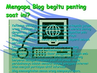 Mengapa Blog begitu penting saat ini? Kekuatan webblog memberikan kesempatan kepada jutaan orang diwarnet untuk mempublikasikan ide mereka seiring dengan itu, jutaan orang di Internet mendapatkan pula kesempatan yang sama untuk mengomentarinya Blog bagaikan cairan, media yang dinamis, seperti sebuah percakapan Dengan semakin meningkatnya jumlah orang yang membaca, menulis, dan berkomentar dalam blog, pergeseran dalam prinsip dasar penggunaan sebuah web akan terjadi. Jika sebelumnya sebagian besar orang berperan sebagai konsumen pasif informasi, maka perubahannya adalah semakin banyak pengguna internet akan menjadi partisipan aktif informasi Blog memungkinkan semua orang mempunyai suara. 