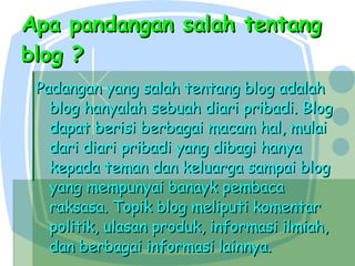 Apa pandangan salah tentang blog ? Padangan yang salah tentang blog adalah blog hanyalah sebuah diari pribadi. Blog dapat berisi berbagai macam hal, mulai dari diari pribadi yang dibagi hanya kepada teman dan keluarga sampai blog yang mempunyai banayk pembaca raksasa. Topik blog meliputi komentar politik, ulasan produk, informasi ilmiah, dan berbagai informasi lainnya. 