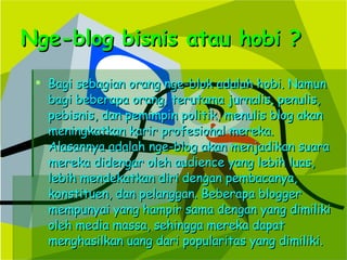 Nge-blog bisnis atau hobi ? Bagi sebagian orang nge-blok adalah hobi. Namun bagi beberapa orang, terutama jurnalis, penulis, pebisnis, dan pemimpin politik, menulis blog akan meningkatkan karir profesional mereka. Alasannya adalah nge-blog akan menjadikan suara mereka didengar oleh audience yang lebih luas, lebih mendekatkan diri dengan pembacanya, konstituen, dan pelanggan. Beberapa blogger mempunyai yang hampir sama dengan yang dimiliki oleh media massa, sehingga mereka dapat menghasilkan uang dari popularitas yang dimiliki. 