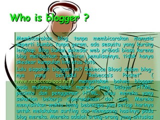 Who is blogger ? Membicarakan blog tanpa membicarakan manusia seperti bumbu tanpa garam, ada sesuatu yang kurang lengkap. Blog bukan sekedar web pribadi biasa karena blog melibatkan pemikiran penulisannya, tidak hanya skedear kumpulan link atau foto. Lalu siapakah blogger ini? Rebecca Blood dalam blog-nya yang berjudul “Rebecca’s Pocket” ( www.rebeccablood.net ) mengatakan bahwa blogger pada mulanya adalah mereka yang belajar HTML, pecinta dan penggemar HTML, atau mereka yang seharian bekerja diperusahaan dot com. Mereka menyisihkan waktu luang beberapa jam setiap harinya untuk melakukan surfing dan memasang hasilnya pada blog mereka. Mereka adalah orang-orang yang antusias pada web. “These were web antusiasts,” kata Rebecca. 