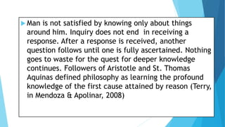  Man is not satisfied by knowing only about things
around him. Inquiry does not end in receiving a
response. After a response is received, another
question follows until one is fully ascertained. Nothing
goes to waste for the quest for deeper knowledge
continues. Followers of Aristotle and St. Thomas
Aquinas defined philosophy as learning the profound
knowledge of the first cause attained by reason (Terry,
in Mendoza & Apolinar, 2008)
 