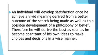 An individual will develop satisfaction once he
achieve a vivid meaning derived from a better
outcome of the search being made as well as to a
possible development of a philosophy or belief.
Therefore he will derive the best as soon as he
become cognizant of his own ideas to make
choices and decisions in a wise manner.
 