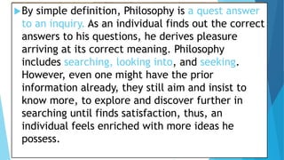 By simple definition, Philosophy is a quest answer
to an inquiry. As an individual finds out the correct
answers to his questions, he derives pleasure
arriving at its correct meaning. Philosophy
includes searching, looking into, and seeking.
However, even one might have the prior
information already, they still aim and insist to
know more, to explore and discover further in
searching until finds satisfaction, thus, an
individual feels enriched with more ideas he
possess.
 