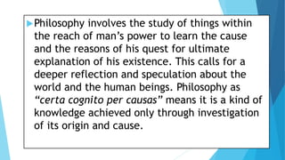 Philosophy involves the study of things within
the reach of man’s power to learn the cause
and the reasons of his quest for ultimate
explanation of his existence. This calls for a
deeper reflection and speculation about the
world and the human beings. Philosophy as
“certa cognito per causas” means it is a kind of
knowledge achieved only through investigation
of its origin and cause.
 