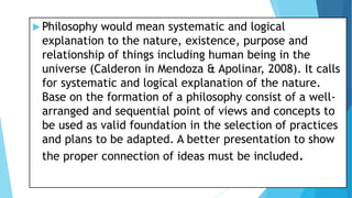  Philosophy would mean systematic and logical
explanation to the nature, existence, purpose and
relationship of things including human being in the
universe (Calderon in Mendoza & Apolinar, 2008). It calls
for systematic and logical explanation of the nature.
Base on the formation of a philosophy consist of a well-
arranged and sequential point of views and concepts to
be used as valid foundation in the selection of practices
and plans to be adapted. A better presentation to show
the proper connection of ideas must be included.
 
