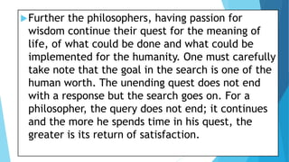 Further the philosophers, having passion for
wisdom continue their quest for the meaning of
life, of what could be done and what could be
implemented for the humanity. One must carefully
take note that the goal in the search is one of the
human worth. The unending quest does not end
with a response but the search goes on. For a
philosopher, the query does not end; it continues
and the more he spends time in his quest, the
greater is its return of satisfaction.
 