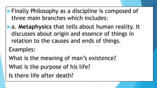 Finally Philosophy as a discipline is composed of
three main branches which includes:
a. Metaphysics that tells about human reality. It
discusses about origin and essence of things in
relation to the causes and ends of things.
Examples:
What is the meaning of man’s existence?
What is the purpose of his life?
Is there life after death?
 