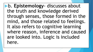 b. Epistemology- discusses about
the truth and knowledge derived
through senses, those formed in the
mind, and those related to feelings.
It also refers to cognitive learning
where reason, inference and caused
are looked into. Logic is included
here.
 