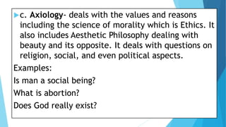 c. Axiology- deals with the values and reasons
including the science of morality which is Ethics. It
also includes Aesthetic Philosophy dealing with
beauty and its opposite. It deals with questions on
religion, social, and even political aspects.
Examples:
Is man a social being?
What is abortion?
Does God really exist?
 