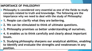 IMPORTANCE OF PHILOSOPHY
 Philosophy is considered very essential as one of the fields to study
concepts related to truth and knowledge. The following are the
importance why we need to deal with the study of Philosophy:
 1. People can clarify what they are believing.
 2. We can be stimulated to think of ultimate questions.
 3. Philosophy promises us better understanding of ourselves.
 4. It enables us to think carefully and clearly about important
issues.
 5. Studying philosophy sharpens our analytical abilities, enabling
to identify and evaluate the strengths and weaknesses in any
position.
 