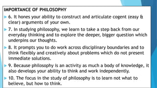 IMPORTANCE OF PHILOSOPHY
 6. It hones your ability to construct and articulate cogent (easy &
clear) arguments of your own.
 7. In studying philosophy, we learn to take a step back from our
everyday thinking and to explore the deeper, bigger question which
underpins our thoughts.
 8. It prompts you to do work across disciplinary boundaries and to
think flexibly and creatively about problems which do not present
immediate solutions.
 9. Because philosophy is an activity as much a body of knowledge, it
also develops your ability to think and work independently.
 10. The focus in the study of philosophy is to learn not what to
believe, but how to think.
 