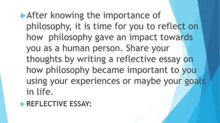 After knowing the importance of
philosophy, it is time for you to reflect on
how philosophy gave an impact towards
you as a human person. Share your
thoughts by writing a reflective essay on
how philosophy became important to you
using your experiences or maybe your goals
in life.
 REFLECTIVE ESSAY:
 
