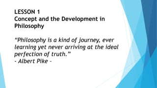 LESSON 1
Concept and the Development in
Philosophy
“Philosophy is a kind of journey, ever
learning yet never arriving at the ideal
perfection of truth.”
- Albert Pike –
 