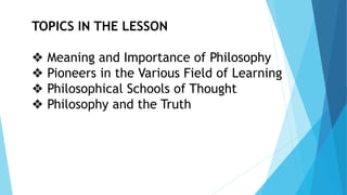 TOPICS IN THE LESSON
❖ Meaning and Importance of Philosophy
❖ Pioneers in the Various Field of Learning
❖ Philosophical Schools of Thought
❖ Philosophy and the Truth
 