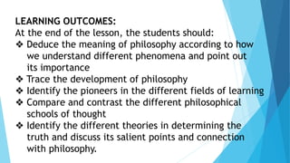 LEARNING OUTCOMES:
At the end of the lesson, the students should:
❖ Deduce the meaning of philosophy according to how
we understand different phenomena and point out
its importance
❖ Trace the development of philosophy
❖ Identify the pioneers in the different fields of learning
❖ Compare and contrast the different philosophical
schools of thought
❖ Identify the different theories in determining the
truth and discuss its salient points and connection
with philosophy.
 