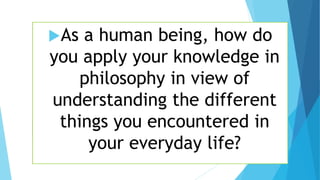 As a human being, how do
you apply your knowledge in
philosophy in view of
understanding the different
things you encountered in
your everyday life?
 