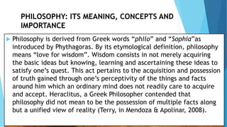 PHILOSOPHY: ITS MEANING, CONCEPTS AND
IMPORTANCE
 Philosophy is derived from Greek words “philo” and “Sophia”as
introduced by Phythagoras. By its etymological definition, philosophy
means “love for wisdom”. Wisdom consists in not merely acquiring
the basic ideas but knowing, learning and ascertaining these ideas to
satisfy one’s quest. This act pertains to the acquisition and possession
of truth gained through one’s perceptivity of the things and facts
around him which an ordinary mind does not readily care to acquire
and accept. Heraclitus, a Greek Philosopher contended that
philosophy did not mean to be the possession of multiple facts along
but a unified view of reality (Terry, in Mendoza & Apolinar, 2008).
 