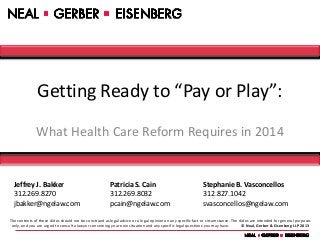 Getting Ready to “Pay or Play”:
               What Health Care Reform Requires in 2014


  Jeffrey J. Bakker                                     Patricia S. Cain                                     Stephanie B. Vasconcellos
  312.269.8270                                          312.269.8032                                         312.827.1042
  jbakker@ngelaw.com                                    pcain@ngelaw.com                                     svasconcellos@ngelaw.com

The contents of these slides should not be construed as legal advice or a legal opinion on any specific fact or circumstance. The slides are intended for general purposes
 only, and you are urged to consult a lawyer concerning your own situation and any specific legal questions you may have.          © Neal, Gerber & Eisenberg LLP 2013
 