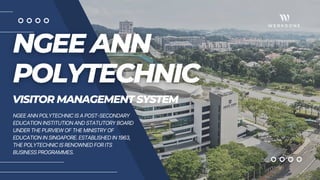 VISITOR MANAGEMENT SYSTEM
NGEE ANN POLYTECHNIC IS A POST-SECONDARY
EDUCATION INSTITUTION AND STATUTORY BOARD
UNDER THE PURVIEW OF THE MINISTRY OF
EDUCATION IN SINGAPORE. ESTABLISHED IN 1963,
THE POLYTECHNIC IS RENOWNED FOR ITS
BUSINESS PROGRAMMES.
 