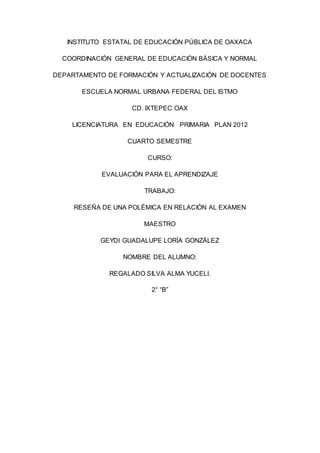 INSTITUTO ESTATAL DE EDUCACIÓN PÚBLICA DE OAXACA
COORDINACIÓN GENERAL DE EDUCACIÓN BÁSICA Y NORMAL
DEPARTAMENTO DE FORMACIÓN Y ACTUALIZACIÓN DE DOCENTES
ESCUELA NORMAL URBANA FEDERAL DEL ISTMO
CD. IXTEPEC OAX
LICENCIATURA EN EDUCACIÓN PRIMARIA PLAN 2012
CUARTO SEMESTRE
CURSO:
EVALUACIÓN PARA EL APRENDIZAJE
TRABAJO:
RESEÑA DE UNA POLÉMICA EN RELACIÓN AL EXAMEN
MAESTRO
GEYDI GUADALUPE LORÍA GONZÁLEZ
NOMBRE DEL ALUMNO:
REGALADO SILVA ALMA YUCELI.
2° “B”
 