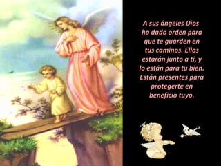 A sus ángeles Dios  ha dado orden para que te guarden en tus caminos. Ellos estarán junto a ti, y lo están para tu bien. Están presentes para protegerte en beneficio tuyo. 