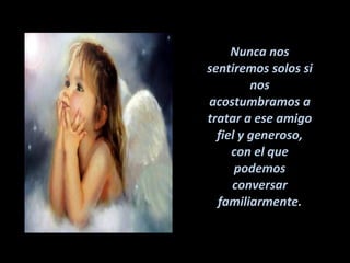 Nunca nos sentiremos solos si nos acostumbramos a tratar a ese amigo fiel y generoso, con el que podemos conversar familiarmente. 