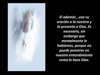 El además , une su oración a la nuestra y la presenta a Dios. Es necesario, sin embargo que mentalmente le hablemos, porque no puede penetrar en nuestro entendimiento como lo hace Dios. 