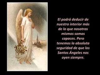 El podrá deducir de nuestro interior más de lo que nosotros mismos somos capaces. Pero tenemos la absoluta seguridad de que los Santos Ángeles nos oyen siempre. 