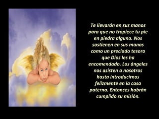 Te llevarán en sus manos para que no tropiece tu pie en piedra alguna. Nos sostienen en sus manos como un preciado tesoro que Dios les ha encomendado. Los ángeles nos asisten a nosotros hasta introducirnos felizmente en la casa paterna. Entonces habrán cumplido su misión. 