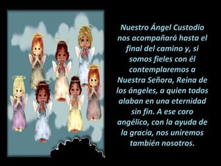 Nuestro Ángel Custodio nos acompañará hasta el final del camino y, si somos fieles con él contemplaremos a Nuestra Señora, Reina de los ángeles, a quien todos alaban en una eternidad sin fin. A ese coro angélico, con la ayuda de la gracia, nos uniremos también nosotros. 