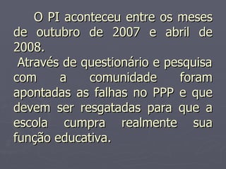 O PI aconteceu entre os meses de outubro de 2007 e abril de 2008.  Através de questionário e pesquisa com a comunidade foram apontadas as falhas no PPP e que devem ser resgatadas para que a escola cumpra realmente sua função educativa. 